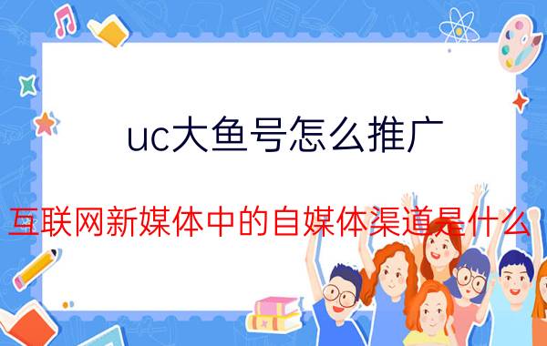 uc大鱼号怎么推广 互联网新媒体中的自媒体渠道是什么？